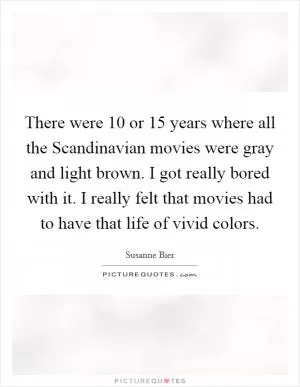 There were 10 or 15 years where all the Scandinavian movies were gray and light brown. I got really bored with it. I really felt that movies had to have that life of vivid colors Picture Quote #1