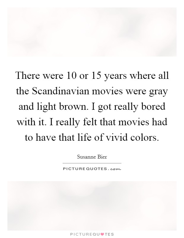 There were 10 or 15 years where all the Scandinavian movies were gray and light brown. I got really bored with it. I really felt that movies had to have that life of vivid colors. Picture Quote #1