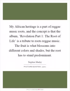 My African heritage is a part of reggae music roots, and the concept is that the album, ‘Revelation Part 1: The Root of Life’ is a tribute to roots reggae music. The fruit is what blossoms into different colors and shades, but the root has to stand predominant Picture Quote #1