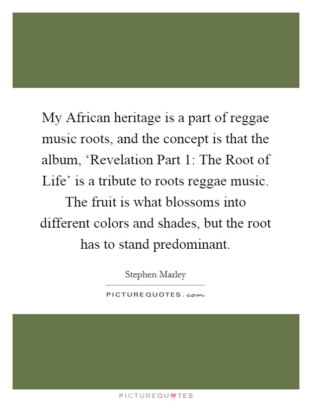 My African heritage is a part of reggae music roots, and the concept is that the album, ‘Revelation Part 1: The Root of Life' is a tribute to roots reggae music. The fruit is what blossoms into different colors and shades, but the root has to stand predominant. Picture Quote #1