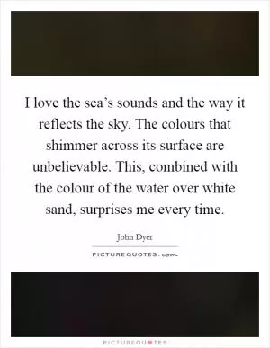 I love the sea’s sounds and the way it reflects the sky. The colours that shimmer across its surface are unbelievable. This, combined with the colour of the water over white sand, surprises me every time Picture Quote #1