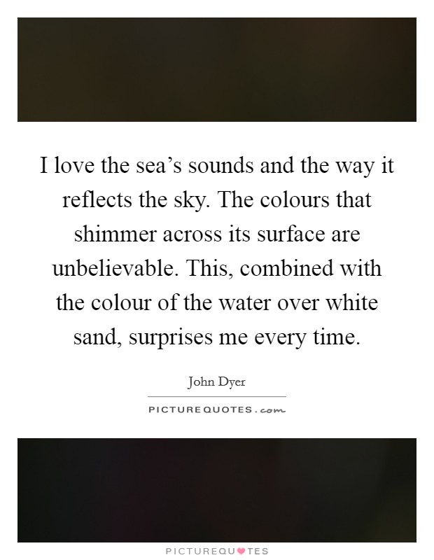I love the sea's sounds and the way it reflects the sky. The colours that shimmer across its surface are unbelievable. This, combined with the colour of the water over white sand, surprises me every time. Picture Quote #1