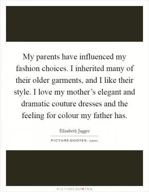 My parents have influenced my fashion choices. I inherited many of their older garments, and I like their style. I love my mother’s elegant and dramatic couture dresses and the feeling for colour my father has Picture Quote #1