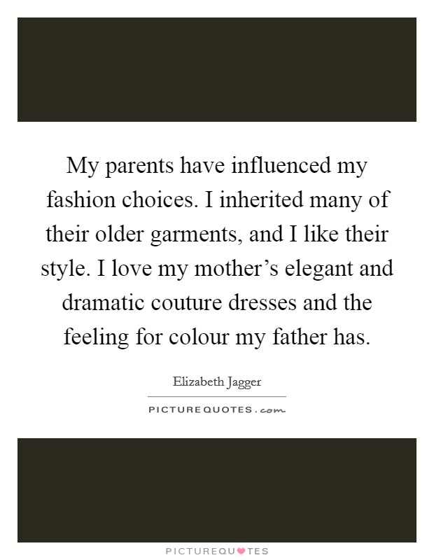 My parents have influenced my fashion choices. I inherited many of their older garments, and I like their style. I love my mother's elegant and dramatic couture dresses and the feeling for colour my father has. Picture Quote #1