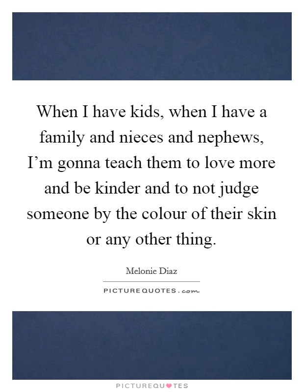 When I have kids, when I have a family and nieces and nephews, I'm gonna teach them to love more and be kinder and to not judge someone by the colour of their skin or any other thing. Picture Quote #1