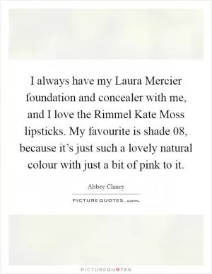 I always have my Laura Mercier foundation and concealer with me, and I love the Rimmel Kate Moss lipsticks. My favourite is shade 08, because it’s just such a lovely natural colour with just a bit of pink to it Picture Quote #1