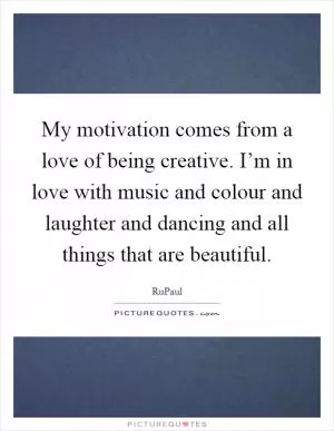 My motivation comes from a love of being creative. I’m in love with music and colour and laughter and dancing and all things that are beautiful Picture Quote #1