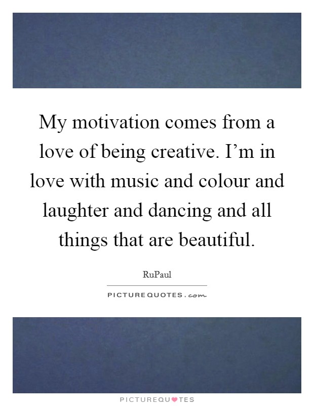 My motivation comes from a love of being creative. I'm in love with music and colour and laughter and dancing and all things that are beautiful. Picture Quote #1