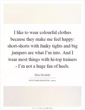 I like to wear colourful clothes because they make me feel happy: short-shorts with funky tights and big jumpers are what I’m into. And I wear most things with hi-top trainers - I’m not a huge fan of heels Picture Quote #1