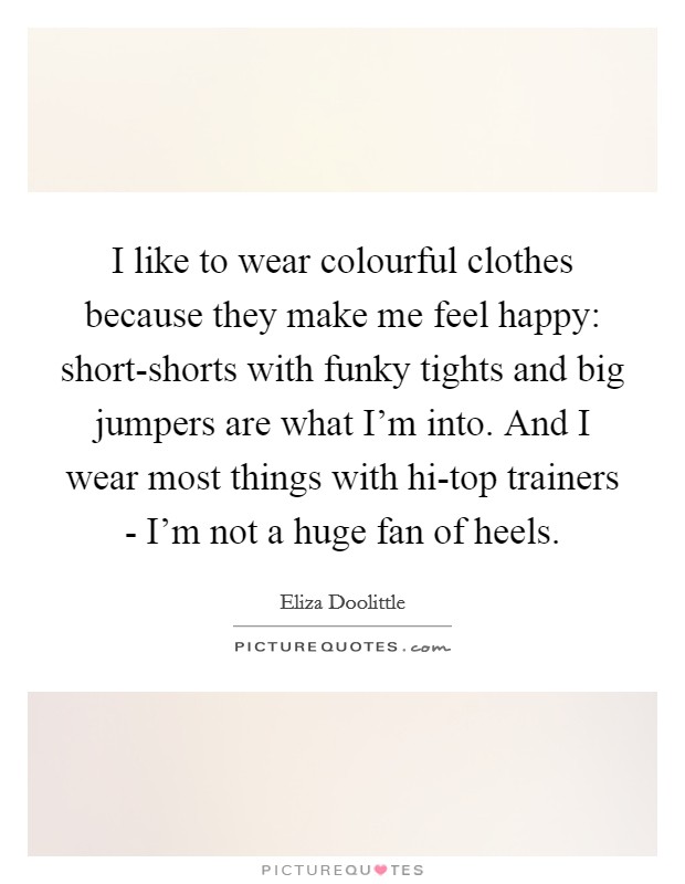 I like to wear colourful clothes because they make me feel happy: short-shorts with funky tights and big jumpers are what I'm into. And I wear most things with hi-top trainers - I'm not a huge fan of heels. Picture Quote #1