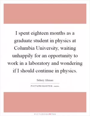I spent eighteen months as a graduate student in physics at Columbia University, waiting unhappily for an opportunity to work in a laboratory and wondering if I should continue in physics Picture Quote #1