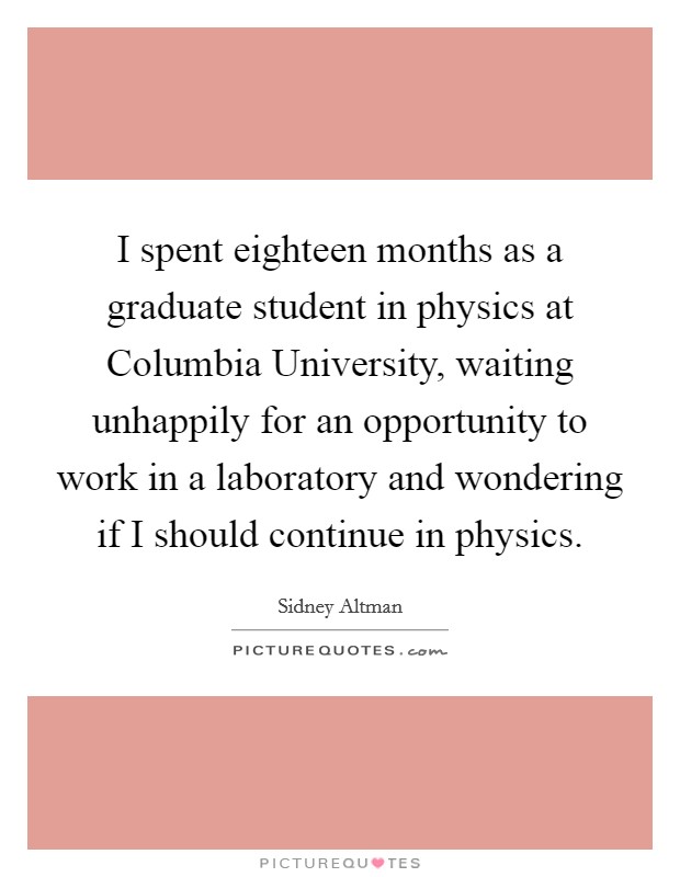 I spent eighteen months as a graduate student in physics at Columbia University, waiting unhappily for an opportunity to work in a laboratory and wondering if I should continue in physics. Picture Quote #1