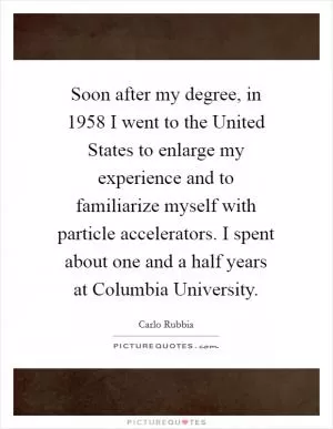 Soon after my degree, in 1958 I went to the United States to enlarge my experience and to familiarize myself with particle accelerators. I spent about one and a half years at Columbia University Picture Quote #1