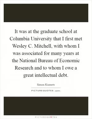 It was at the graduate school at Columbia University that I first met Wesley C. Mitchell, with whom I was associated for many years at the National Bureau of Economic Research and to whom I owe a great intellectual debt Picture Quote #1