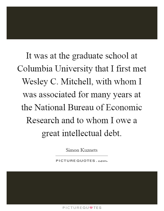It was at the graduate school at Columbia University that I first met Wesley C. Mitchell, with whom I was associated for many years at the National Bureau of Economic Research and to whom I owe a great intellectual debt. Picture Quote #1