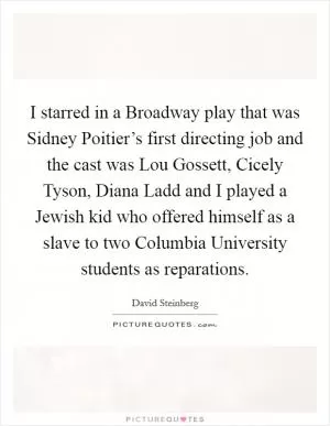 I starred in a Broadway play that was Sidney Poitier’s first directing job and the cast was Lou Gossett, Cicely Tyson, Diana Ladd and I played a Jewish kid who offered himself as a slave to two Columbia University students as reparations Picture Quote #1