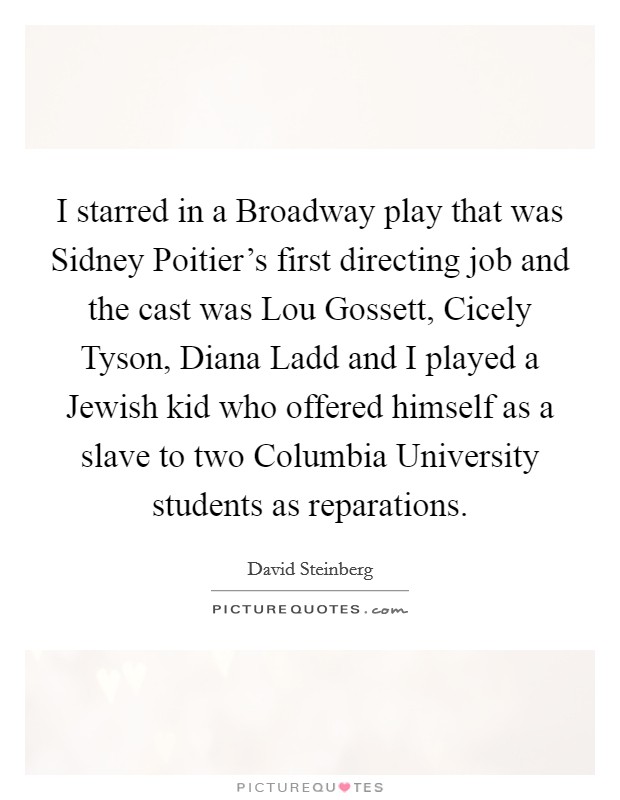 I starred in a Broadway play that was Sidney Poitier's first directing job and the cast was Lou Gossett, Cicely Tyson, Diana Ladd and I played a Jewish kid who offered himself as a slave to two Columbia University students as reparations. Picture Quote #1