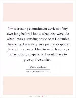 I was creating commitment devices of my own long before I knew what they were. So when I was a starving post-doc at Columbia University, I was deep in a publish-or-perish phase of my career. I had to write five pages a day towards papers, or I would have to give up five dollars Picture Quote #1