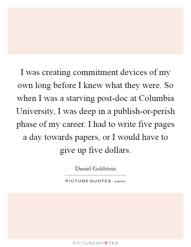 I was creating commitment devices of my own long before I knew what they were. So when I was a starving post-doc at Columbia University, I was deep in a publish-or-perish phase of my career. I had to write five pages a day towards papers, or I would have to give up five dollars. Picture Quote #1