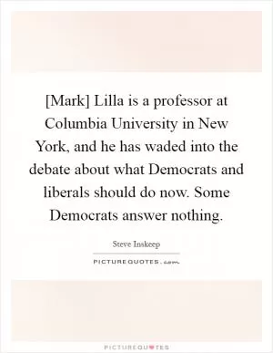 [Mark] Lilla is a professor at Columbia University in New York, and he has waded into the debate about what Democrats and liberals should do now. Some Democrats answer nothing Picture Quote #1