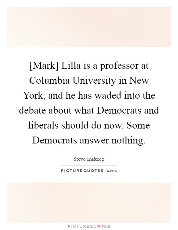 [Mark] Lilla is a professor at Columbia University in New York, and he has waded into the debate about what Democrats and liberals should do now. Some Democrats answer nothing. Picture Quote #1
