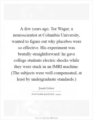 A few years ago, Tor Wager, a neuroscientist at Columbia University, wanted to figure out why placebos were so effective. His experiment was brutally straightforward: he gave college students electric shocks while they were stuck in an fMRI machine. (The subjects were well compensated, at least by undergraduate standards.) Picture Quote #1
