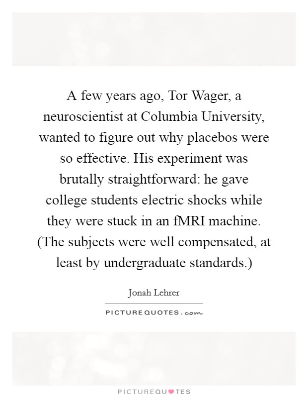 A few years ago, Tor Wager, a neuroscientist at Columbia University, wanted to figure out why placebos were so effective. His experiment was brutally straightforward: he gave college students electric shocks while they were stuck in an fMRI machine. (The subjects were well compensated, at least by undergraduate standards.) Picture Quote #1