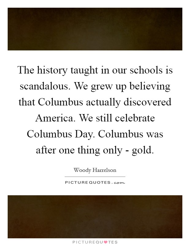 The history taught in our schools is scandalous. We grew up believing that Columbus actually discovered America. We still celebrate Columbus Day. Columbus was after one thing only - gold. Picture Quote #1