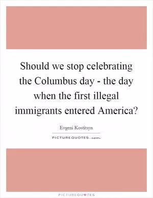 Should we stop celebrating the Columbus day - the day when the first illegal immigrants entered America? Picture Quote #1
