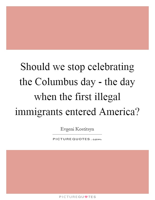 Should we stop celebrating the Columbus day - the day when the first illegal immigrants entered America? Picture Quote #1