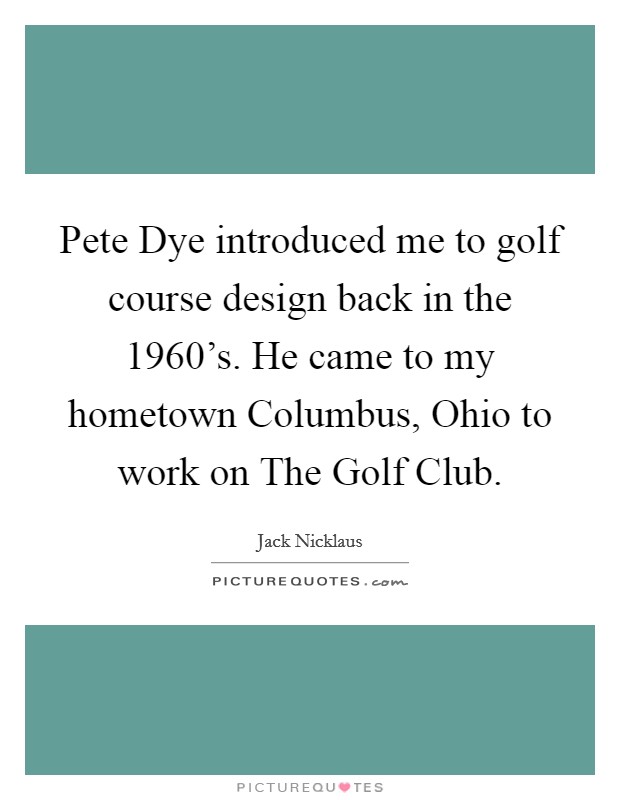 Pete Dye introduced me to golf course design back in the 1960's. He came to my hometown Columbus, Ohio to work on The Golf Club. Picture Quote #1