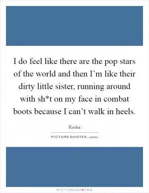 I do feel like there are the pop stars of the world and then I’m like their dirty little sister, running around with sh*t on my face in combat boots because I can’t walk in heels Picture Quote #1