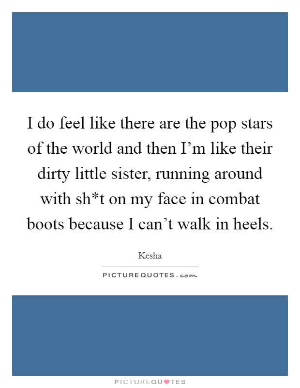 I do feel like there are the pop stars of the world and then I'm like their dirty little sister, running around with sh*t on my face in combat boots because I can't walk in heels. Picture Quote #1