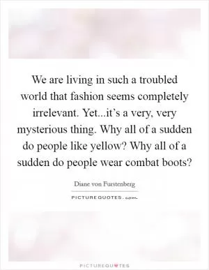 We are living in such a troubled world that fashion seems completely irrelevant. Yet...it’s a very, very mysterious thing. Why all of a sudden do people like yellow? Why all of a sudden do people wear combat boots? Picture Quote #1