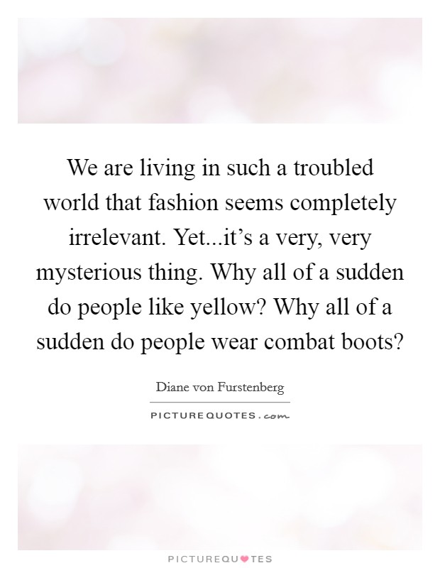 We are living in such a troubled world that fashion seems completely irrelevant. Yet...it's a very, very mysterious thing. Why all of a sudden do people like yellow? Why all of a sudden do people wear combat boots? Picture Quote #1