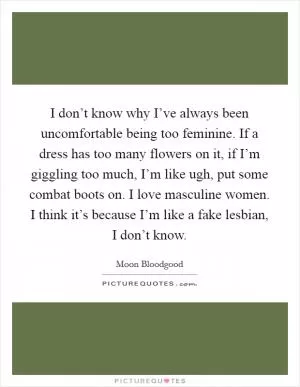 I don’t know why I’ve always been uncomfortable being too feminine. If a dress has too many flowers on it, if I’m giggling too much, I’m like ugh, put some combat boots on. I love masculine women. I think it’s because I’m like a fake lesbian, I don’t know Picture Quote #1