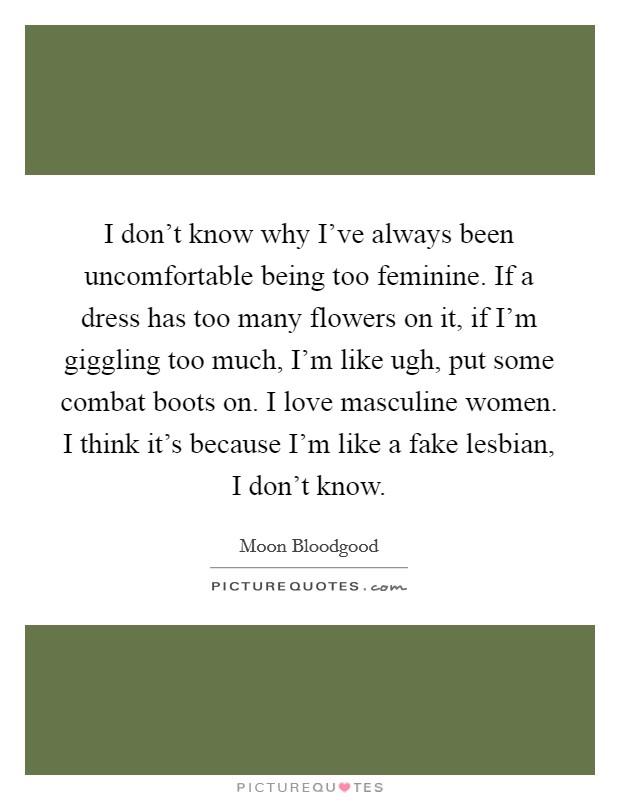I don't know why I've always been uncomfortable being too feminine. If a dress has too many flowers on it, if I'm giggling too much, I'm like ugh, put some combat boots on. I love masculine women. I think it's because I'm like a fake lesbian, I don't know. Picture Quote #1