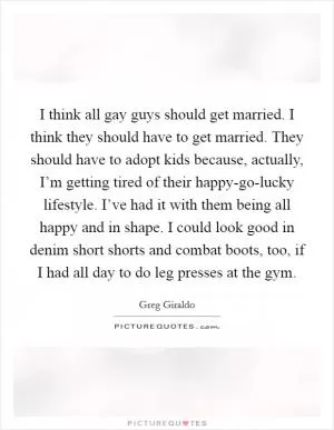 I think all gay guys should get married. I think they should have to get married. They should have to adopt kids because, actually, I’m getting tired of their happy-go-lucky lifestyle. I’ve had it with them being all happy and in shape. I could look good in denim short shorts and combat boots, too, if I had all day to do leg presses at the gym Picture Quote #1
