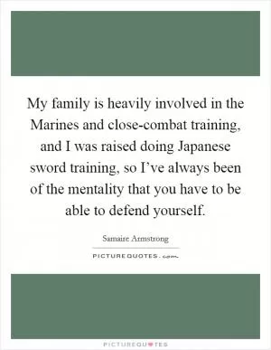 My family is heavily involved in the Marines and close-combat training, and I was raised doing Japanese sword training, so I’ve always been of the mentality that you have to be able to defend yourself Picture Quote #1