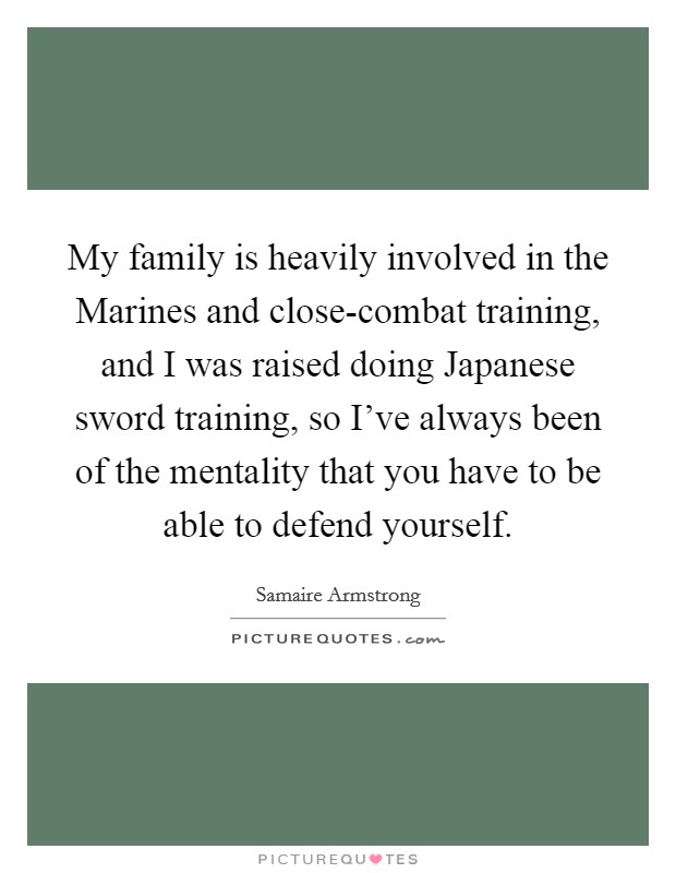 My family is heavily involved in the Marines and close-combat training, and I was raised doing Japanese sword training, so I've always been of the mentality that you have to be able to defend yourself. Picture Quote #1