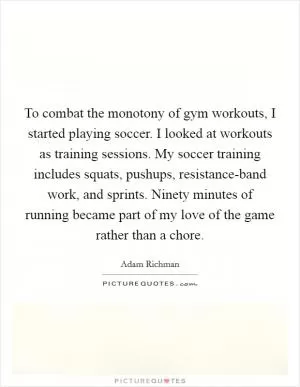 To combat the monotony of gym workouts, I started playing soccer. I looked at workouts as training sessions. My soccer training includes squats, pushups, resistance-band work, and sprints. Ninety minutes of running became part of my love of the game rather than a chore Picture Quote #1