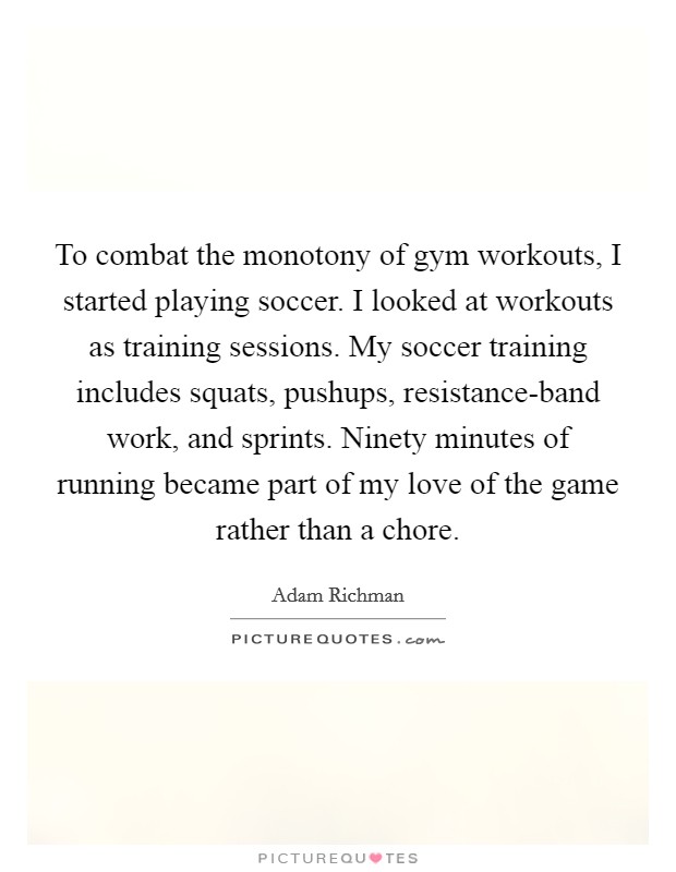 To combat the monotony of gym workouts, I started playing soccer. I looked at workouts as training sessions. My soccer training includes squats, pushups, resistance-band work, and sprints. Ninety minutes of running became part of my love of the game rather than a chore. Picture Quote #1
