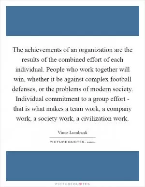 The achievements of an organization are the results of the combined effort of each individual. People who work together will win, whether it be against complex football defenses, or the problems of modern society. Individual commitment to a group effort - that is what makes a team work, a company work, a society work, a civilization work Picture Quote #1