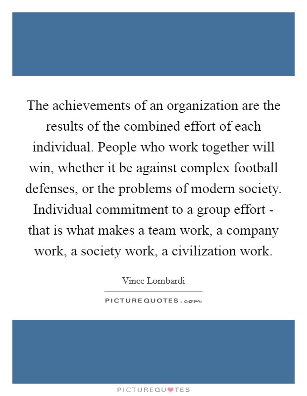 The achievements of an organization are the results of the combined effort of each individual. People who work together will win, whether it be against complex football defenses, or the problems of modern society. Individual commitment to a group effort - that is what makes a team work, a company work, a society work, a civilization work. Picture Quote #1