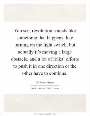 You see, revolution sounds like something that happens, like turning on the light switch, but actually it’s moving a large obstacle, and a lot of folks’ efforts to push it in one direction or the other have to combine Picture Quote #1