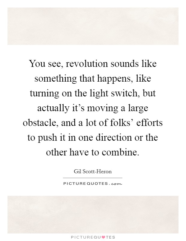 You see, revolution sounds like something that happens, like turning on the light switch, but actually it's moving a large obstacle, and a lot of folks' efforts to push it in one direction or the other have to combine. Picture Quote #1