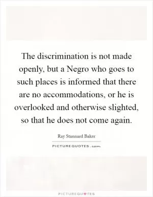 The discrimination is not made openly, but a Negro who goes to such places is informed that there are no accommodations, or he is overlooked and otherwise slighted, so that he does not come again Picture Quote #1