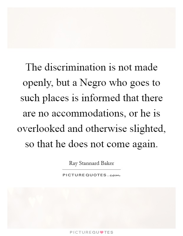 The discrimination is not made openly, but a Negro who goes to such places is informed that there are no accommodations, or he is overlooked and otherwise slighted, so that he does not come again. Picture Quote #1