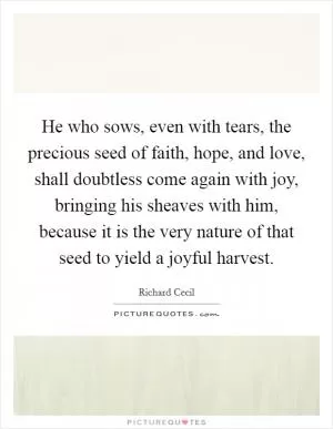 He who sows, even with tears, the precious seed of faith, hope, and love, shall doubtless come again with joy, bringing his sheaves with him, because it is the very nature of that seed to yield a joyful harvest Picture Quote #1