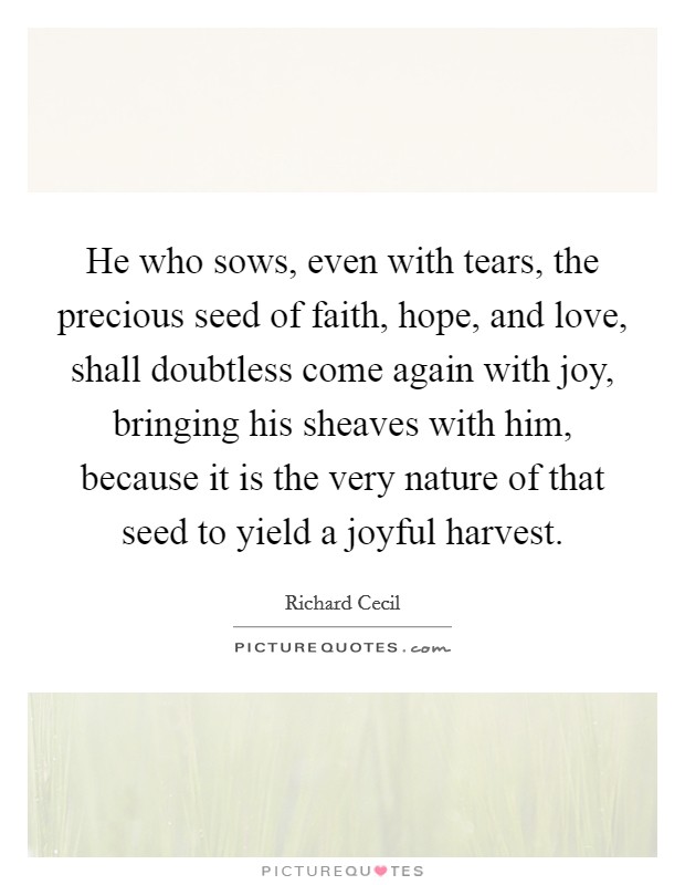 He who sows, even with tears, the precious seed of faith, hope, and love, shall doubtless come again with joy, bringing his sheaves with him, because it is the very nature of that seed to yield a joyful harvest. Picture Quote #1